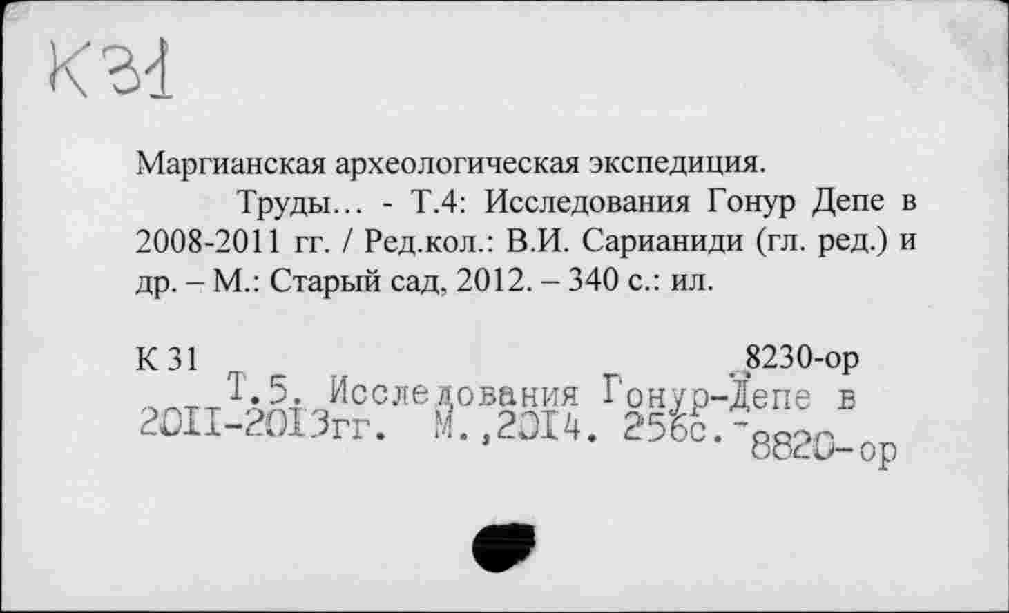 ﻿
Маргианская археологическая экспедиция.
Труды... - Т.4: Исследования Гонур Дене в 2008-2011 гг. / Ред.кол.: В.И. Сарианиди (гл. ред.) и др. - М.: Старый сад, 2012. - 340 с.: ил.
К 31 г	8230-ор
т Т.5. Исследования Гонур-Депе в 2ОП-2О13гг. М.,2014. 25бс.'88?0_ор